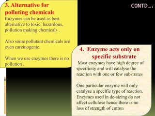 3. Alternative for
polluting chemicals
Enzymes can be used as best
alternative to toxic, hazardous,
pollution making chemicals .
Also some pollutant chemicals are
even carcinogenic.
When we use enzymes there is no
pollution .
4. Enzyme acts only on
specific substrate
Most enzymes have high degree of
specificity and will catalyse the
reaction with one or few substrates
One particular enzyme will only
catalyse a specific type of reaction.
Enzymes used in de-sizing do not
affect cellulose hence there is no
loss of strength of cotton
 