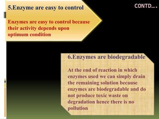 5.Enzyme are easy to control
Enzymes are easy to control because
their activity depends upon
optimum condition
6.Enzymes are biodegradable
At the end of reaction in which
enzymes used we can simply drain
the remaining solution because
enzymes are biodegradable and do
not produce toxic waste on
degradation hence there is no
pollution
 