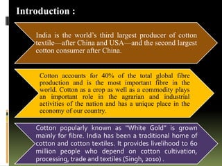 Introduction :
India is the world’s third largest producer of cotton
textile—after China and USA—and the second largest
cotton consumer after China.
Cotton accounts for 40% of the total global fibre
production and is the most important fibre in the
world. Cotton as a crop as well as a commodity plays
an important role in the agrarian and industrial
activities of the nation and has a unique place in the
economy of our country.
Cotton popularly known as “White Gold” is grown
mainly for fibre. India has been a traditional home of
cotton and cotton textiles. It provides livelihood to 60
million people who depend on cotton cultivation,
processing, trade and textiles (Singh, 2010) .
 