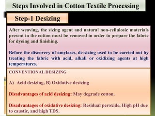 Step-1 Desizing
After weaving, the sizing agent and natural non-cellulosic materials
present in the cotton must be removed in order to prepare the fabric
for dyeing and finishing.
Before the discovery of amylases, de-sizing used to be carried out by
treating the fabric with acid, alkali or oxidizing agents at high
temperatures.
(Etters & Annis 1998; Cegarra 1996)
CONVENTIONAL DESIZING
A) Acid desizing, B) Oxidative desizing
Disadvantages of acid desizing: May degrade cotton.
Disadvantages of oxidative desizing: Residual peroxide, High pH due
to caustic, and high TDS.
Steps Involved in Cotton Textile Processing
 
