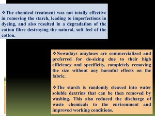 Nowadays amylases are commercialized and
preferred for de-sizing due to their high
efficiency and specificity, completely removing
the size without any harmful effects on the
fabric.
The starch is randomly cleaved into water
soluble dextrins that can be then removed by
washing. This also reduced the discharge of
waste chemicals to the environment and
improved working conditions.
The chemical treatment was not totally effective
in removing the starch, leading to imperfections in
dyeing, and also resulted in a degradation of the
cotton fibre destroying the natural, soft feel of the
cotton.
 