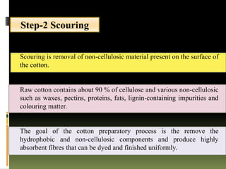 Step-2 Scouring
Scouring is removal of non-cellulosic material present on the surface of
the cotton.
Raw cotton contains about 90 % of cellulose and various non-cellulosic
such as waxes, pectins, proteins, fats, lignin-containing impurities and
colouring matter.
The goal of the cotton preparatory process is the remove the
hydrophobic and non-cellulosic components and produce highly
absorbent fibres that can be dyed and finished uniformly.
 