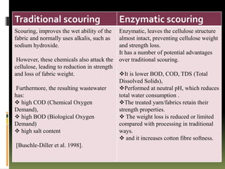 Traditional scouring Enzymatic scouring
Scouring, improves the wet ability of the
fabric and normally uses alkalis, such as
sodium hydroxide.
However, these chemicals also attack the
cellulose, leading to reduction in strength
and loss of fabric weight.
Furthermore, the resulting wastewater
has:
 high COD (Chemical Oxygen
Demand),
 high BOD (Biological Oxygen
Demand)
 high salt content
[Buschle-Diller et al. 1998].
Enzymatic, leaves the cellulose structure
almost intact, preventing cellulose weight
and strength loss.
It has a number of potential advantages
over traditional scouring.
It is lower BOD, COD, TDS (Total
Dissolved Solids),
Performed at neutral pH, which reduces
total water consumption .
The treated yarn/fabrics retain their
strength properties.
 The weight loss is reduced or limited
compared with processing in traditional
ways.
 and it increases cotton fibre softness.
 