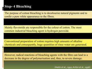The purpose of cotton bleaching is to decolourise natural pigments and to
confer a pure white appearance to the fibres.
(Hedin et al., 1992; Ardon et al., 1996)
Step- 4 Bleaching
Mainly flavonoids are responsible for the colour of cotton. The most
common industrial bleaching agent is hydrogen peroxide.
Conventional preparation of cotton requires high amounts of alkaline
chemicals and consequently, huge quantities of rinse water are generated.
However, radical reactions of bleaching agents with the fibre can lead to a
decrease in the degree of polymerisation and, thus, to severe damage.
 