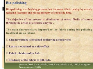 Bio-polishing
Bio-polishing is a finishing process that improves fabric quality by mainly
reducing fuzziness and pilling property of cellulosic fibre.
The objective of the process is elimination of micro fibrils of cotton
through the action of cellulase enzyme .
The main characteristics imparted to the fabric during bio-polishing
treatment are as follow:
Cleaner surface is obtained conferring a cooler feel.
Lustre is obtained as a side effect
Fabric obtains softer feel.
Tendency of the fabric to pill ends.
(Stewart, 2005; Cavaco-Paulo, 1998; Cavaco-Paulo et al., 1996; Lenting and
Warmoeskerken, 2001).
 