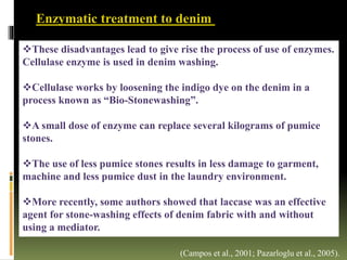 These disadvantages lead to give rise the process of use of enzymes.
Cellulase enzyme is used in denim washing.
Cellulase works by loosening the indigo dye on the denim in a
process known as “Bio-Stonewashing”.
A small dose of enzyme can replace several kilograms of pumice
stones.
The use of less pumice stones results in less damage to garment,
machine and less pumice dust in the laundry environment.
More recently, some authors showed that laccase was an effective
agent for stone-washing effects of denim fabric with and without
using a mediator.
(Campos et al., 2001; Pazarloglu et al., 2005).
Enzymatic treatment to denim
 