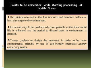 Use minimum to start so that less is wasted and therefore, will cause
least discharge to the environment.
Reuse and recycle the products wherever possible so that their useful
life is enhanced and the period to discard them to environment is
delayed.
Change ,replace or design the processes in order to be more
environmental friendly by use of eco-friendly chemicals ,energy
conserving routes.
Points to be remember while starting processing of
textile fibres
 