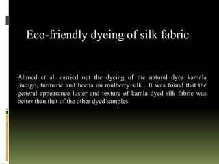 Ahmed et al. carried out the dyeing of the natural dyes kamala
,indigo, turmeric and heena on mulberry silk . It was found that the
general appearance luster and texture of kamla dyed silk fabric was
better than that of the other dyed samples.
Eco-friendly dyeing of silk fabric
 