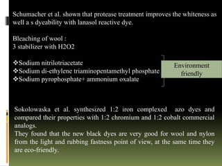 Schumacher et al. shown that protease treatment improves the whiteness as
well a s dyeability with lanasol reactive dye.
Bleaching of wool :
3 stabilizer with H2O2
Sodium nitrilotriacetate
Sodium di-ethylene triaminopentamethyl phosphate
Sodium pyrophosphate+ ammonium oxalate
Environment
friendly
Sokolowaska et al. synthesized 1:2 iron complexed azo dyes and
compared their properties with 1:2 chromium and 1:2 cobalt commercial
analogs.
They found that the new black dyes are very good for wool and nylon
from the light and rubbing fastness point of view, at the same time they
are eco-friendly.
 