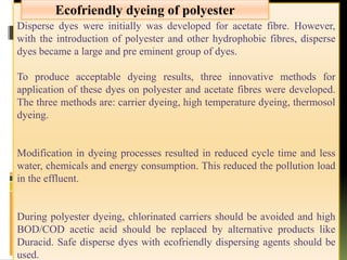 Disperse dyes were initially was developed for acetate fibre. However,
with the introduction of polyester and other hydrophobic fibres, disperse
dyes became a large and pre eminent group of dyes.
To produce acceptable dyeing results, three innovative methods for
application of these dyes on polyester and acetate fibres were developed.
The three methods are: carrier dyeing, high temperature dyeing, thermosol
dyeing.
Modification in dyeing processes resulted in reduced cycle time and less
water, chemicals and energy consumption. This reduced the pollution load
in the effluent.
During polyester dyeing, chlorinated carriers should be avoided and high
BOD/COD acetic acid should be replaced by alternative products like
Duracid. Safe disperse dyes with ecofriendly dispersing agents should be
used.
Ecofriendly dyeing of polyester
 