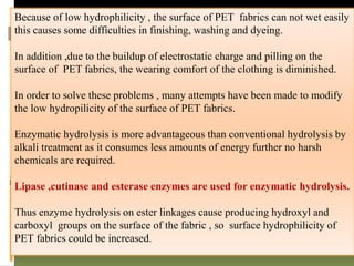 Because of low hydrophilicity , the surface of PET fabrics can not wet easily
this causes some difficulties in finishing, washing and dyeing.
In addition ,due to the buildup of electrostatic charge and pilling on the
surface of PET fabrics, the wearing comfort of the clothing is diminished.
In order to solve these problems , many attempts have been made to modify
the low hydropilicity of the surface of PET fabrics.
Enzymatic hydrolysis is more advantageous than conventional hydrolysis by
alkali treatment as it consumes less amounts of energy further no harsh
chemicals are required.
Lipase ,cutinase and esterase enzymes are used for enzymatic hydrolysis.
Thus enzyme hydrolysis on ester linkages cause producing hydroxyl and
carboxyl groups on the surface of the fabric , so surface hydrophilicity of
PET fabrics could be increased.
 