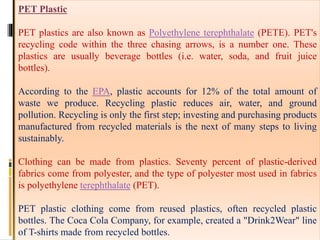 PET Plastic
PET plastics are also known as Polyethylene terephthalate (PETE). PET's
recycling code within the three chasing arrows, is a number one. These
plastics are usually beverage bottles (i.e. water, soda, and fruit juice
bottles).
According to the EPA, plastic accounts for 12% of the total amount of
waste we produce. Recycling plastic reduces air, water, and ground
pollution. Recycling is only the first step; investing and purchasing products
manufactured from recycled materials is the next of many steps to living
sustainably.
Clothing can be made from plastics. Seventy percent of plastic-derived
fabrics come from polyester, and the type of polyester most used in fabrics
is polyethylene terephthalate (PET).
PET plastic clothing come from reused plastics, often recycled plastic
bottles. The Coca Cola Company, for example, created a "Drink2Wear" line
of T-shirts made from recycled bottles.
 