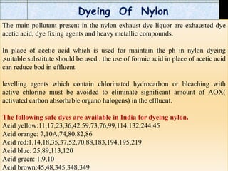 The main pollutant present in the nylon exhaust dye liquor are exhausted dye
acetic acid, dye fixing agents and heavy metallic compounds.
In place of acetic acid which is used for maintain the ph in nylon dyeing
,suitable substitute should be used . the use of formic acid in place of acetic acid
can reduce bod in effluent.
levelling agents which contain chlorinated hydrocarbon or bleaching with
active chlorine must be avoided to eliminate significant amount of AOX(
activated carbon absorbable organo halogens) in the effluent.
The following safe dyes are available in India for dyeing nylon.
Acid yellow:11,17,23,36,42,59,73,76,99,114.132,244,45
Acid orange: 7,10A,74,80,82,86
Acid red:1,14,18,35,37,52,70,88,183,194,195,219
Acid blue: 25,89,113,120
Acid green: 1,9,10
Acid brown:45,48,345,348,349
Dyeing Of Nylon
 