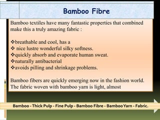Bamboo textiles have many fantastic properties that combined
make this a truly amazing fabric :
breathable and cool, has a
 nice lustre wonderful silky softness.
quickly absorb and evaporate human sweat.
naturally antibacterial
avoids pilling and shrinkage problems.
Bamboo fibers are quickly emerging now in the fashion world.
The fabric woven with bamboo yarn is light, almost
Bamboo -Thick Pulp - Fine Pulp - Bamboo Fibre - BambooYarn - Fabric.
Bamboo Fibre
 