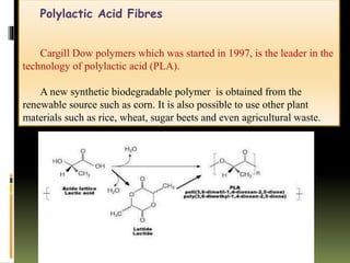 Polylactic Acid Fibres
Cargill Dow polymers which was started in 1997, is the leader in the
technology of polylactic acid (PLA).
A new synthetic biodegradable polymer is obtained from the
renewable source such as corn. It is also possible to use other plant
materials such as rice, wheat, sugar beets and even agricultural waste.
 