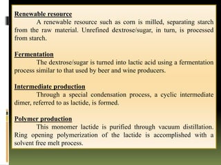 Renewable resource
A renewable resource such as corn is milled, separating starch
from the raw material. Unrefined dextrose/sugar, in turn, is processed
from starch.
Fermentation
The dextrose/sugar is turned into lactic acid using a fermentation
process similar to that used by beer and wine producers.
Intermediate production
Through a special condensation process, a cyclic intermediate
dimer, referred to as lactide, is formed.
Polymer production
This monomer lactide is purified through vacuum distillation.
Ring opening polymerization of the lactide is accomplished with a
solvent free melt process.
 