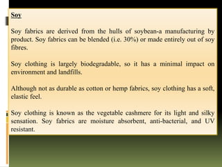 Soy
Soy fabrics are derived from the hulls of soybean-a manufacturing by
product. Soy fabrics can be blended (i.e. 30%) or made entirely out of soy
fibres.
Soy clothing is largely biodegradable, so it has a minimal impact on
environment and landfills.
Although not as durable as cotton or hemp fabrics, soy clothing has a soft,
elastic feel.
Soy clothing is known as the vegetable cashmere for its light and silky
sensation. Soy fabrics are moisture absorbent, anti-bacterial, and UV
resistant.
 