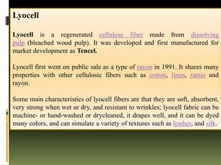 Lyocell
Lyocell is a regenerated cellulose fiber made from dissolving
pulp (bleached wood pulp). It was developed and first manufactured for
market development as Tencel.
Lyocell first went on public sale as a type of rayon in 1991. It shares many
properties with other cellulosic fibers such as cotton, linen, ramie and
rayon.
Some main characteristics of lyocell fibers are that they are soft, absorbent,
very strong when wet or dry, and resistant to wrinkles; lyocell fabric can be
machine- or hand-washed or drycleaned, it drapes well, and it can be dyed
many colors, and can simulate a variety of textures such as leather, and silk.
 