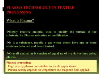 PLASMA TECHNOLOGY IN TEXTILE
PROCESSING
What is Plasma?
Highly reactive material used to modify the surface of the
substrate. i.e. Plasma activation or modification.
It is a substance, usually a gas whose atoms have one or more
electrons detached and hence ionized.
Overall neutral as it consists of equal no of –ve & +ve ions called
plasma.
Plasma processing:
· High density plasma not suitable for textile applications.
· Plasma density depends on temperature and magnetic field applied.
 