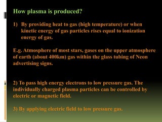 How plasma is produced?
1) By providing heat to gas (high temperature) or when
kinetic energy of gas particles rises equal to ionization
energy of gas.
E.g. Atmosphere of most stars, gases on the upper atmosphere
of earth (about 400km) gas within the glass tubing of Neon
advertising signs.
2) To pass high energy electrons to low pressure gas. The
individually charged plasma particles can be controlled by
electric or magnetic field.
3) By applying electric field to low pressure gas.
 