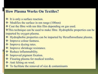 How Plasma Works On Textiles?
· It is only a surface reaction.
· Modifies the surface in nm range (100nm)
 Coat the fibre with nm thin film depending on gas used.
This technique can be used to make fibre. Hydrophilic properties can be
imparted by oxygen plasma.
· Hydrophobic properties can be imparted by Hexafloroethane plasma.
· Improve colour fastness.
· Improve dyeing rates.
· Improve shrinkage resistance.
· Reduce inflammability.
· Improved pigment fixation.
· Flouring plasma for medical textiles.
· Anti felting on wool.
· To facilitate the removal of size & contaminants
 