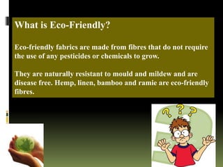 What is Eco-Friendly?
Eco-friendly fabrics are made from fibres that do not require
the use of any pesticides or chemicals to grow.
They are naturally resistant to mould and mildew and are
disease free. Hemp, linen, bamboo and ramie are eco-friendly
fibres.
 