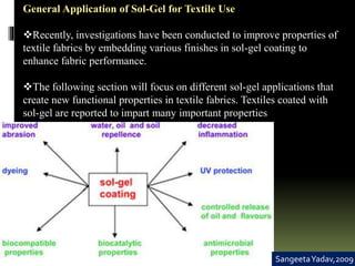 General Application of Sol-Gel for Textile Use
Recently, investigations have been conducted to improve properties of
textile fabrics by embedding various finishes in sol-gel coating to
enhance fabric performance.
The following section will focus on different sol-gel applications that
create new functional properties in textile fabrics. Textiles coated with
sol-gel are reported to impart many important properties
SangeetaYadav,2009
 