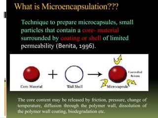 What is Microencapsulation???
Technique to prepare microcapsules, small
particles that contain a core- material
surrounded by coating or shell of limited
permeability (Benita, 1996).
The core content may be released by friction, pressure, change of
temperature, diffusion through the polymer wall, dissolution of
the polymer wall coating, biodegradation etc.
 