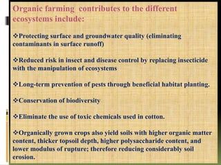 Organic farming contributes to the different
ecosystems include:
Protecting surface and groundwater quality (eliminating
contaminants in surface runoff)
Reduced risk in insect and disease control by replacing insecticide
with the manipulation of ecosystems
Long-term prevention of pests through beneficial habitat planting.
Conservation of biodiversity
Eliminate the use of toxic chemicals used in cotton.
Organically grown crops also yield soils with higher organic matter
content, thicker topsoil depth, higher polysaccharide content, and
lower modulus of rupture; therefore reducing considerably soil
erosion.
 