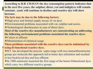 According to R.B. CHAVAN the dye consumption pattern indicates that
in the next five years, the sulphur, direct ,vat and indigdyes will remain
constant , azoic will continue to decline and reactive dye will show
increase.
The lack may be due to the following factors:
High price and limited supply incase of vat dyes
Environmental problems associated with vat, sulphur and azoics.
Technological obsolescence in case of direct dyes.
Most of the reactive dye manufacturers are concentrating on addressing
the following environmental problems associated the reactive dyes:
Colour in effluent
Minimization of chemical usage
These problems associated with the reactive dyes can be minimized by
using bi-functional reactive dyes.
ICI has developed the procion supra range with two monochlorotriazine
groups per molecule.this approach led to better dye utilization and resulted
in less hydolyzed dye and less effluent.
In 1980 sumitomo launched the first range of the hetero bifunctional dyes
which carry two different reactive groups.
 