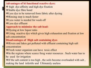 Advantages of bi functional reactive dyes:
 high dye affinity and high dye fixation
Stable dye fibre bond
Less dye to be removed from fabric after dyeing
Rinsing step is much faster
Less water is needed for wash off
Less dye effluent
Approach to minimize the salt load:
Dyeing at low liquor ratio
Using reactive dye which gives high exhaustion and fixation at low
salt concentration
Disadvantages of High salt containing dyes
Rivers and lakes get polluted with effluent containing high salt
concentration
Fresh water organism can have toxic effect
In the regions where scarce fresg water resources . Such water has to
be used for irrigation
If the salt content is too high , the soils become overloaded with salt ,
making the land infertile and Ultimately useless
 