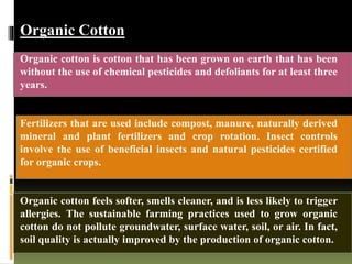 Organic Cotton
Organic cotton is cotton that has been grown on earth that has been
without the use of chemical pesticides and defoliants for at least three
years.
Fertilizers that are used include compost, manure, naturally derived
mineral and plant fertilizers and crop rotation. Insect controls
involve the use of beneficial insects and natural pesticides certified
for organic crops.
Organic cotton feels softer, smells cleaner, and is less likely to trigger
allergies. The sustainable farming practices used to grow organic
cotton do not pollute groundwater, surface water, soil, or air. In fact,
soil quality is actually improved by the production of organic cotton.
 