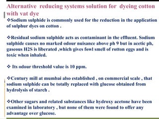 Alternative reducing systems solution for dyeing cotton
with vat dye
Sodium sulphide is commonly used for the reduction in the application
of sulphur dyes on cotton .
Residual sodium sulphide acts as contaminant in the effluent. Sodium
sulphide causes no marked odour nuisance above ph 9 but in acetic ph,
gaseous H2S is liberated ,which gives fowl smell of rotton eggs and is
toxic when inhaled.
 Its odour threshold value is 10 ppm.
Century mill at mumbai also established , on commercial scale , that
sodium sulphide can be totally replaced with glucose obtained from
hydrolysis of starch .
Other sugars and related substances like hydroxy acetone have been
examined in laboratory , but none of them were found to offer any
advantage over glucose.
 