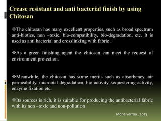 The chitosan has many excellent properties, such as broad spectrum
anti-biotics, non –toxic, bio-compatibility, bio-degradation, etc. It is
used as anti bacterial and crosslinking with fabric .
As a green finishing agent the chitosan can meet the request of
environment protection.
Meanwhile, the chitosan has some merits such as absorbency, air
permeability, microbial degradation, bio activity, sequestering activity,
enzyme fixation etc.
Its sources is rich, it is suitable for producing the antibacterial fabric
with its non –toxic and non-pollution
Crease resistant and anti bacterial finish by using
Chitosan
Mona verma , 2013
 