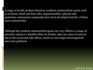 A range of textile products based on synthetic antimicrobial agents such
as triclosan, metal and their salts, organometallics, phenols and
quaternary ammonium compounds have been developed and few of them
used commercially.
Although the synthetic antimicrobial agents are very effective a range of
microbes and give a durable effect on textiles, they are cause of concern
due to the associated side effects, action on non-target microorganism
and water pollution.
Joshi et al. (2009)
 