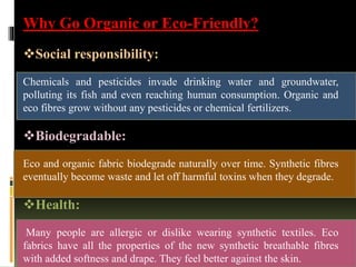 Why Go Organic or Eco-Friendly?
Social responsibility:
Chemicals and pesticides invade drinking water and groundwater,
polluting its fish and even reaching human consumption. Organic and
eco fibres grow without any pesticides or chemical fertilizers.
Biodegradable:
Eco and organic fabric biodegrade naturally over time. Synthetic fibres
eventually become waste and let off harmful toxins when they degrade.
Health:
Many people are allergic or dislike wearing synthetic textiles. Eco
fabrics have all the properties of the new synthetic breathable fibres
with added softness and drape. They feel better against the skin.
 