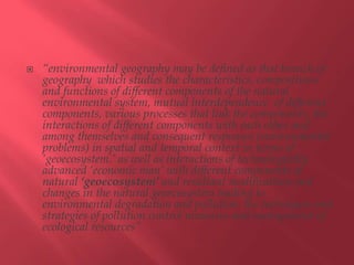  “environmental geography may be defined as that branch of
geography which studies the characteristics, compositions
and functions of different components of the natural
environmental system, mutual interdependence of different
components, various processes that link the components, the
interactions of different components with each other and
among themselves and consequent responses (environmental
problems) in spatial and temporal context in terms of
‘geoecosystem.’ as well as interactions of technologically
advanced ‘economic man’ with different components of
natural ‘geoecosystem’ and resultant modifications and
changes in the natural geoecosystem leading to
environmental degradation and pollution, the techniques and
strategies of pollution control measures and management of
ecological resources”
 