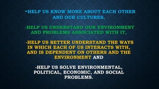 -HELP US KNOW MORE ABOUT EACH OTHER
AND OUR CULTURES,
-HELP US UNDERSTAND OUR ENVIRONMENT
AND PROBLEMS ASSOCIATED WITH IT,
-HELP US BETTER UNDERSTAND THE WAYS
IN WHICH EACH OF US INTERACTS WITH,
AND IS DEPENDENT ON OTHERS AND THE
ENVIRONMENT AND
-HELP US SOLVE ENVIRONMENTAL,
POLITICAL, ECONOMIC, AND SOCIAL
PROBLEMS.
 