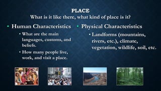 PLACE
What is it like there, what kind of place is it?
• Human Characteristics
• What are the main
languages, customs, and
beliefs.
• How many people live,
work, and visit a place.
• Physical Characteristics
• Landforms (mountains,
rivers, etc.), climate,
vegetation, wildlife, soil, etc.
 
