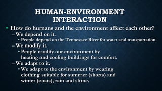 HUMAN-ENVIRONMENT
INTERACTION
• How do humans and the environment affect each other?
– We depend on it.
• People depend on the Tennessee River for water and transportation.
– We modify it.
• People modify our environment by
heating and cooling buildings for comfort.
– We adapt to it.
• We adapt to the environment by wearing
clothing suitable for summer (shorts) and
winter (coats), rain and shine.
 