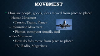 MOVEMENT
• How are people, goods, ideas moved from place to place?
– Human Movement
•Trucks, Trains, Planes
– Information Movement
•Phones, computer (email), mail
– Idea Movement
•How do fads move from place to place?
TV, Radio, Magazines
 