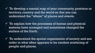 ✓ To develop a mental map of your community, province or
territory, country and the world so that you can
understand the “where” of places and events.
✓ To explain how the processes of human and physical
systems have arranged and sometimes changed the
surface of the Earth.
✓ To understand the spatial organization of society and see
order in what often appears to be random scattering of
people and places.
 
