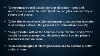 ✓ To recognize spatial distributions at all scales – local and
worldwide – in order to understand the complex connectivity of
people and places.
✓ To be able to make sensible judgements about matters involving
relationships between the physical environment and society.
✓ To appreciate Earth as the homeland of humankind and provide
insight for wise management decisions about how the planet’s
resources should be used.
✓ To understand global interdependence and to become a better
global citizen.
 