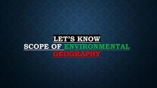 LET’S KNOW
SCOPE OF ENVIRONMENTAL
GEOGRAPHY
 