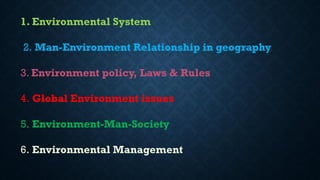 1. Environmental System
2. Man-Environment Relationship in geography
3. Environment policy, Laws & Rules
4. Global Environment issues
5. Environment-Man-Society
6. Environmental Management
 