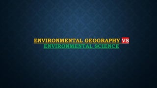 ENVIRONMENTAL GEOGRAPHY VS
ENVIRONMENTAL SCIENCE
 