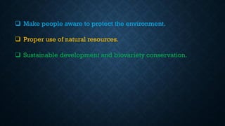 ❑ Make people aware to protect the environment.
❑ Proper use of natural resources.
❑ Sustainable development and biovariety conservation.
 