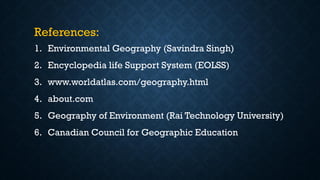 References:
1. Environmental Geography (Savindra Singh)
2. Encyclopedia life Support System (EOLSS)
3. www.worldatlas.com/geography.html
4. about.com
5. Geography of Environment (Rai Technology University)
6. Canadian Council for Geographic Education
 