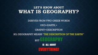 LET'S KNOW ABOUT
WHAT IS GEOGRAPHY?
DERIVES FROM TWO GREEK WORDS
GEO=EARTH,+
GRAPHY=DESCRIPTION
SO, GEOGRAPHY MEANS “THE DESCRIPTION OF THE EARTH”
BUT GEOGRAPHY
IS ALL ABOUT
EVERYTHING!
 