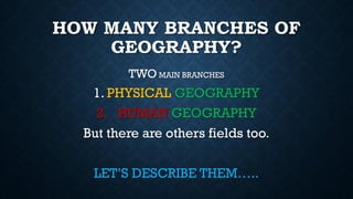 HOW MANY BRANCHES OF
GEOGRAPHY?
TWO MAIN BRANCHES
1. PHYSICAL GEOGRAPHY
2. HUMAN GEOGRAPHY
But there are others fields too.
LET’S DESCRIBE THEM…..
 